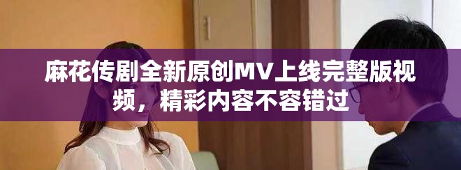 麻花传剧全新原创MV上线完整版视频，精彩内容不容错过