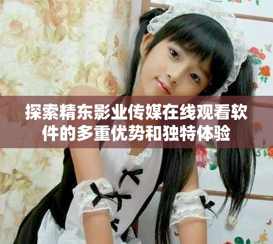 探索精东影业传媒在线观看软件的多重优势和独特体验