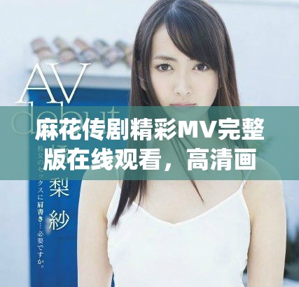 麻花传剧精彩MV完整版在线观看，高清画质尽享戏剧情感演绎