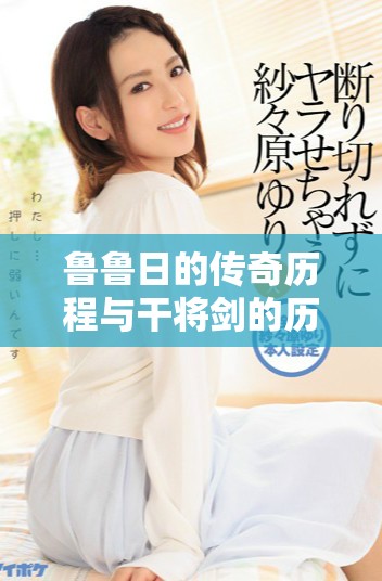 鲁鲁日的传奇历程与干将剑的历史渊源探索