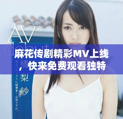 麻花传剧精彩MV上线，快来免费观看独特精彩内容