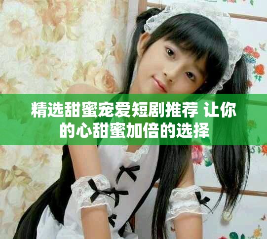 精选甜蜜宠爱短剧推荐 让你的心甜蜜加倍的选择