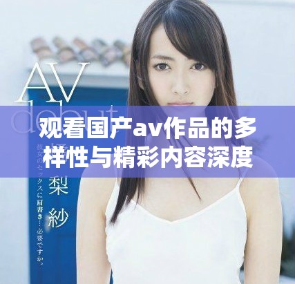 观看国产av作品的多样性与精彩内容深度分析