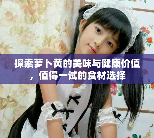 探索萝卜黄的美味与健康价值，值得一试的食材选择
