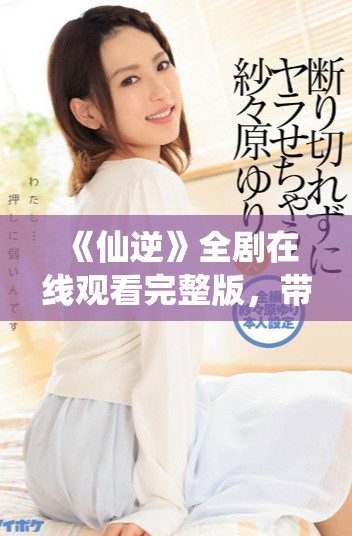 《仙逆》全剧在线观看完整版，带你体验精彩绝伦的修仙之旅