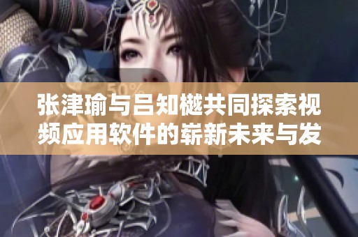 张津瑜与吕知樾共同探索视频应用软件的崭新未来与发展潜力