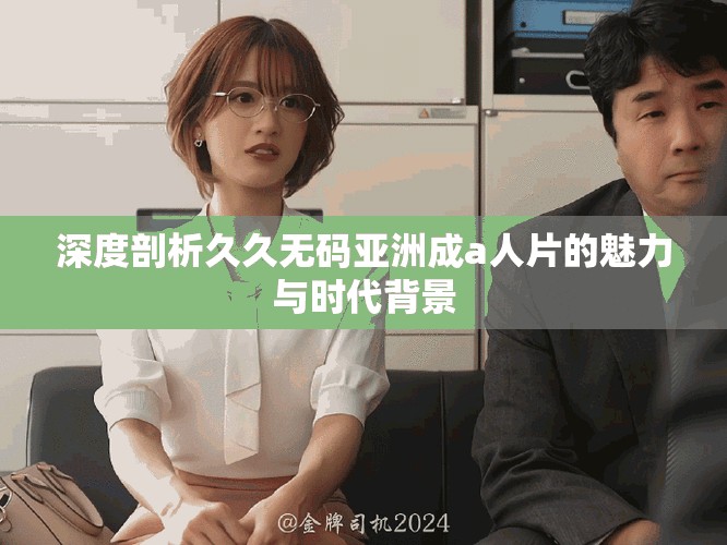 深度剖析久久无码亚洲成a人片的魅力与时代背景