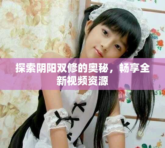 探索阴阳双修的奥秘，畅享全新视频资源