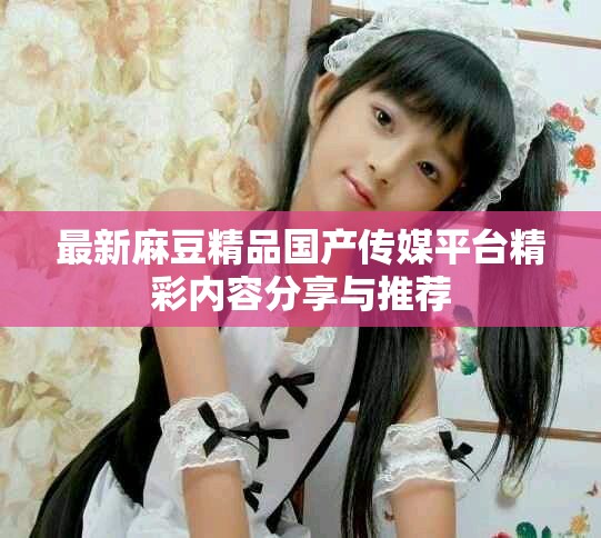 最新麻豆精品国产传媒平台精彩内容分享与推荐