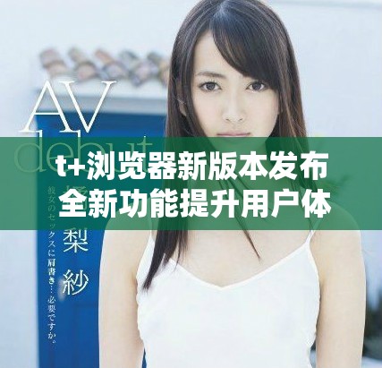 t+浏览器新版本发布 全新功能提升用户体验和安全性