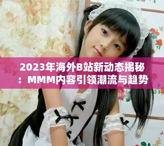 2023年海外B站新动态揭秘：MMM内容引领潮流与趋势分析