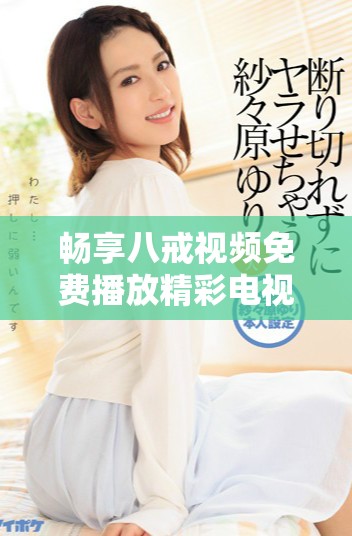 畅享八戒视频免费播放精彩电视剧，尽情享受影视盛宴的乐趣