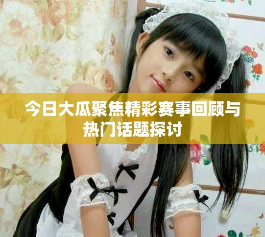 今日大瓜聚焦精彩赛事回顾与热门话题探讨