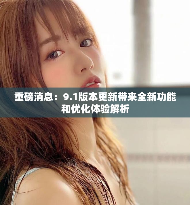 重磅消息：9.1版本更新带来全新功能和优化体验解析