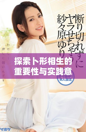 探索卜形相生的重要性与实践意义，深化我们的理解与应用