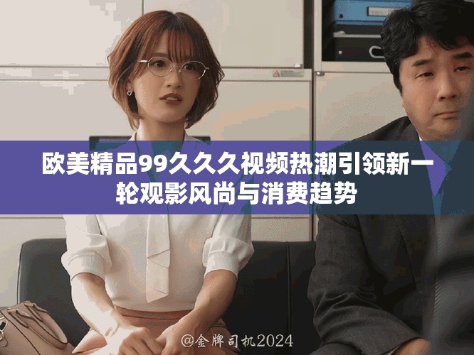 欧美精品99久久久视频热潮引领新一轮观影风尚与消费趋势