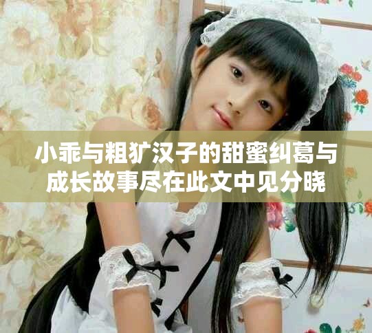 小乖与粗犷汉子的甜蜜纠葛与成长故事尽在此文中见分晓