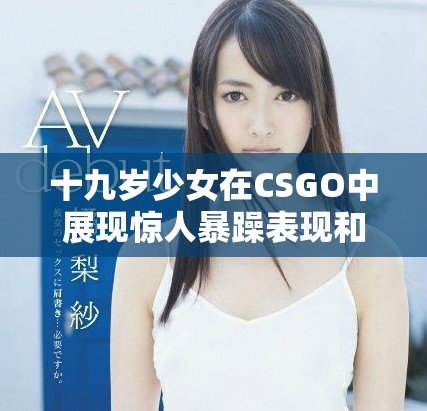 十九岁少女在CSGO中展现惊人暴躁表现和竞技精神
