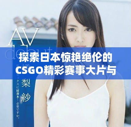 探索日本惊艳绝伦的CSGO精彩赛事大片与精彩瞬间