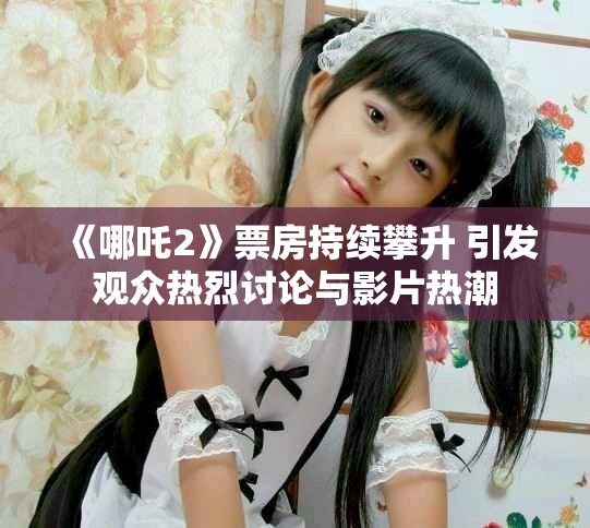 《哪吒2》票房持续攀升 引发观众热烈讨论与影片热潮