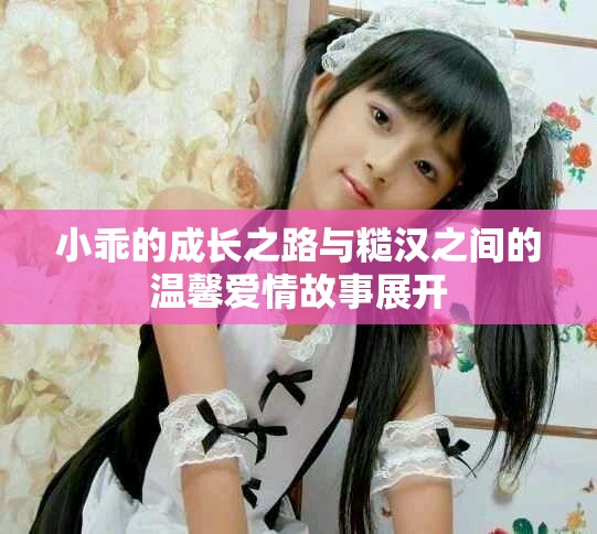 小乖的成长之路与糙汉之间的温馨爱情故事展开