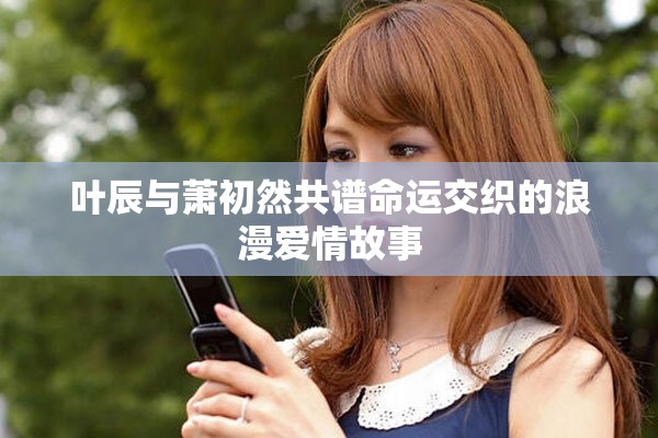 叶辰与萧初然共谱命运交织的浪漫爱情故事