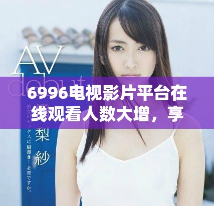 6996电视影片平台在线观看人数大增，享受免费观影乐趣