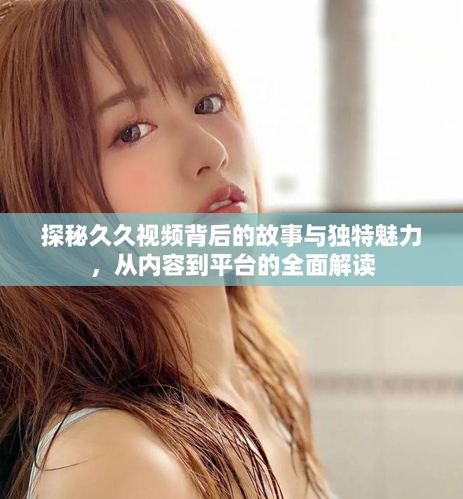探秘久久视频背后的故事与独特魅力，从内容到平台的全面解读