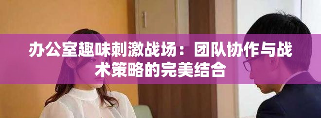 办公室趣味刺激战场：团队协作与战术策略的完美结合