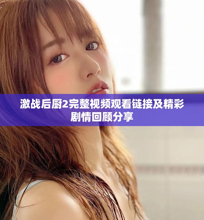 激战后厨2完整视频观看链接及精彩剧情回顾分享