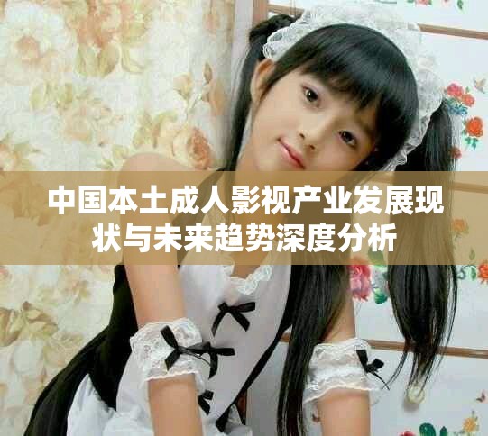 中国本土成人影视产业发展现状与未来趋势深度分析