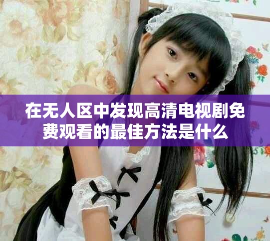 在无人区中发现高清电视剧免费观看的最佳方法是什么