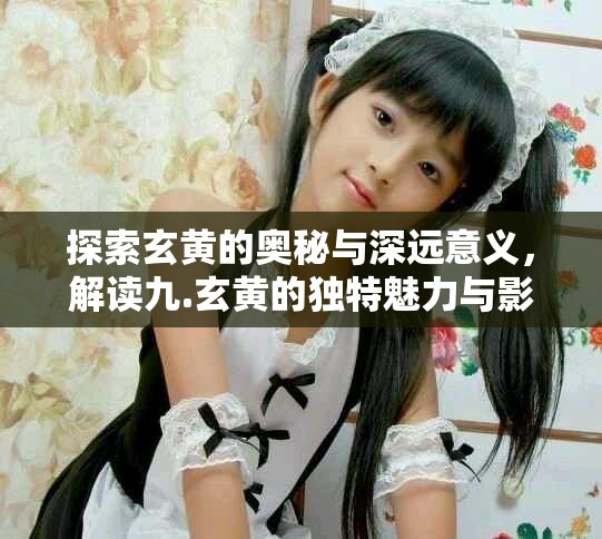 探索玄黄的奥秘与深远意义，解读九.玄黄的独特魅力与影响力