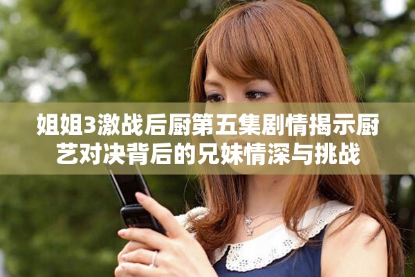 姐姐3激战后厨第五集剧情揭示厨艺对决背后的兄妹情深与挑战